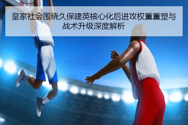 皇家社会围绕久保建英核心化后进攻权重重塑与战术升级深度解析